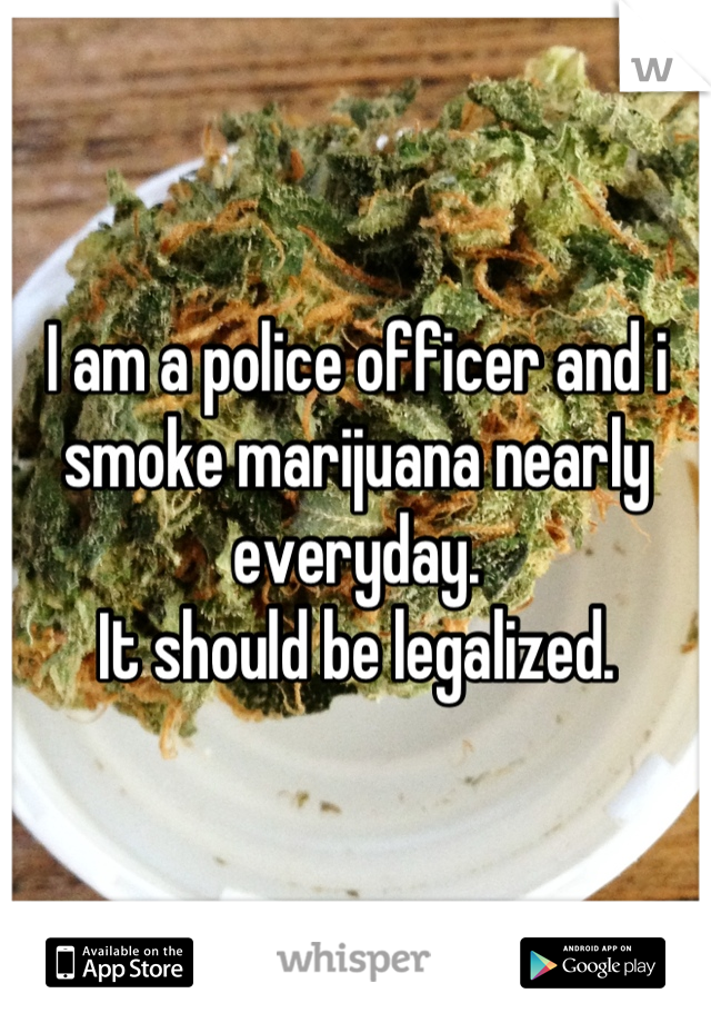 I am a police officer and i smoke marijuana nearly everyday.
It should be legalized.