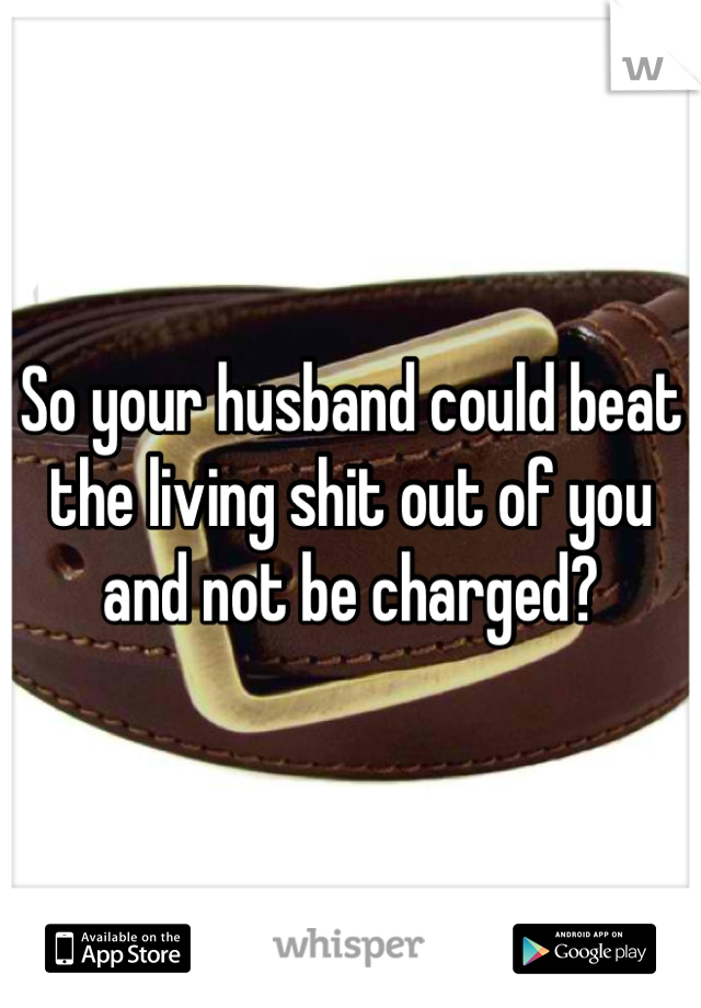 So your husband could beat the living shit out of you and not be charged?