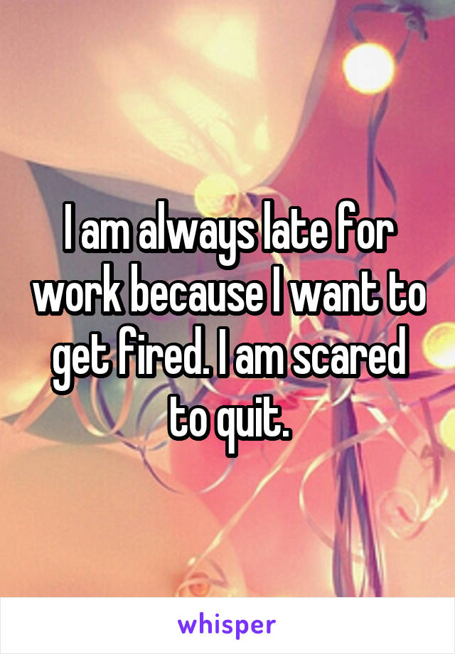 I am always late for work because I want to get fired. I am scared to quit.