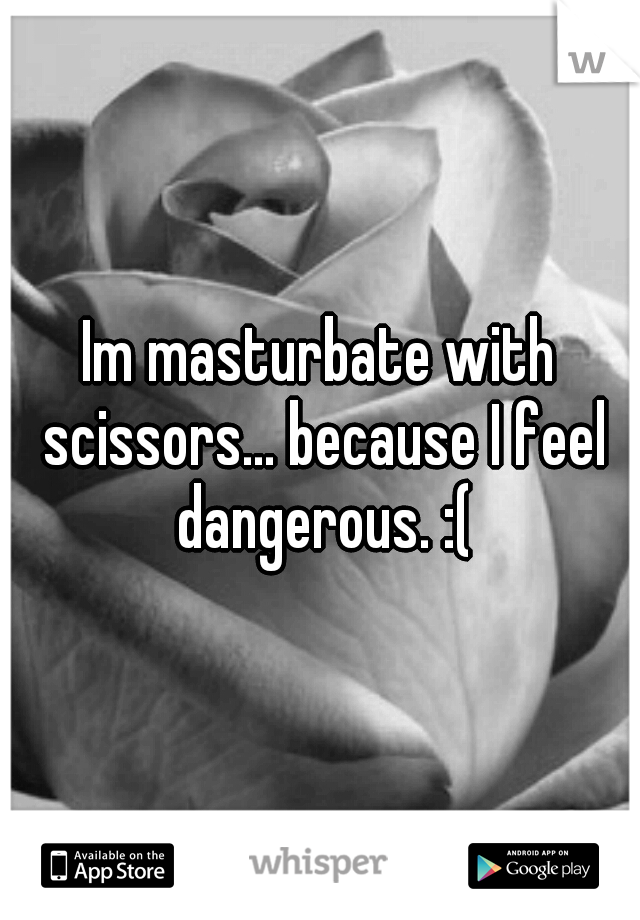 Im masturbate with scissors... because I feel dangerous. :(