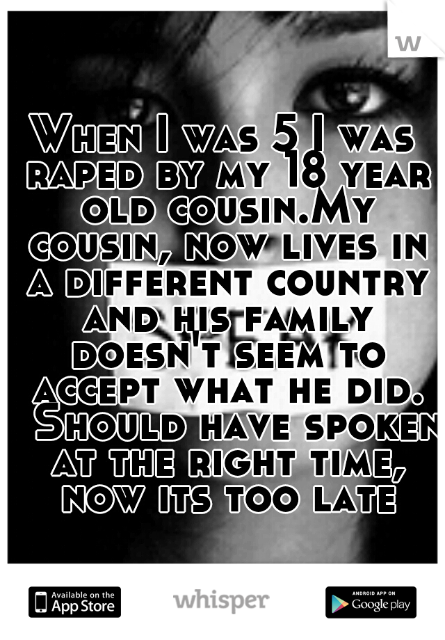 When I was 5 I was raped by my 18 year old cousin.My cousin, now lives in a different country and his family doesn't seem to accept what he did. 
Should have spoken at the right time, now its too late