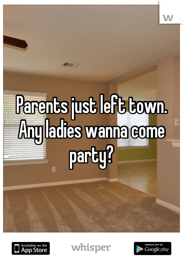 Parents just left town. Any ladies wanna come party?