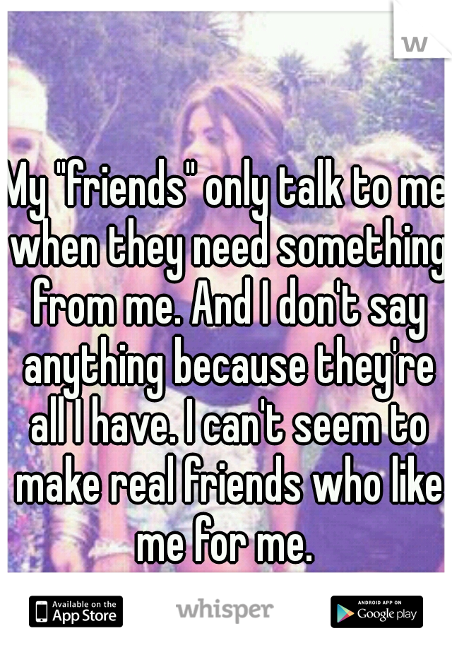 My "friends" only talk to me when they need something from me. And I don't say anything because they're all I have. I can't seem to make real friends who like me for me. 