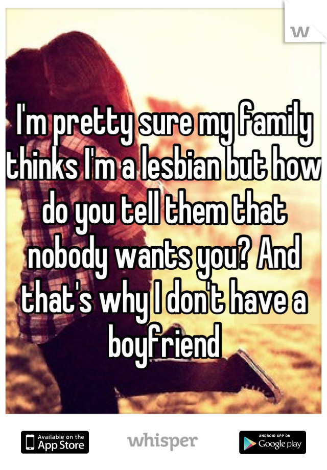 I'm pretty sure my family thinks I'm a lesbian but how do you tell them that nobody wants you? And that's why I don't have a boyfriend