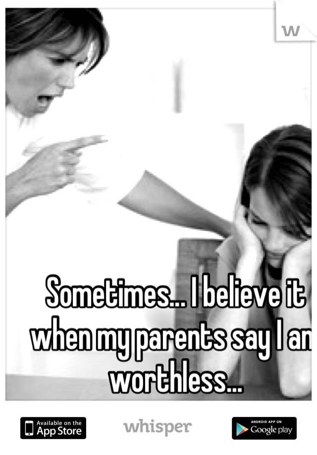 Sometimes... I believe it when my parents say I am worthless...
