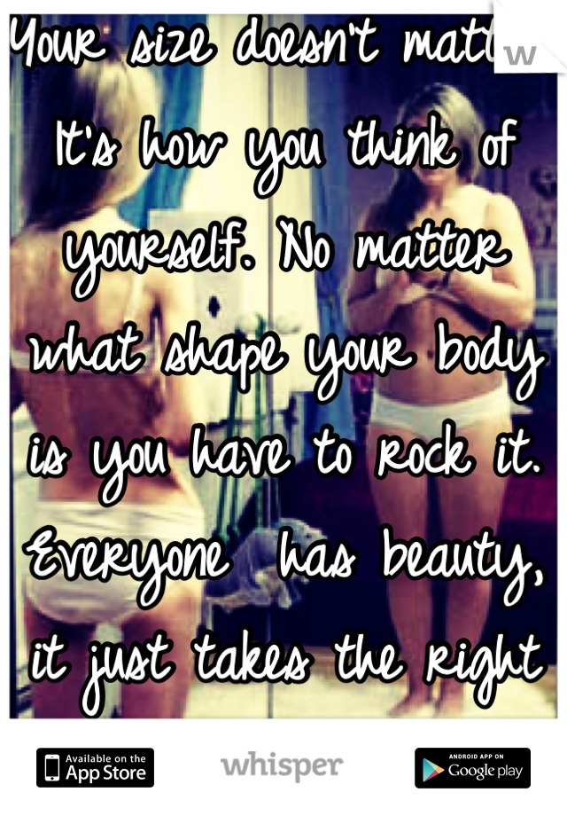 Your size doesn't matter. It's how you think of yourself. No matter what shape your body is you have to rock it. Everyone  has beauty, it just takes the right person and confidence to see it.