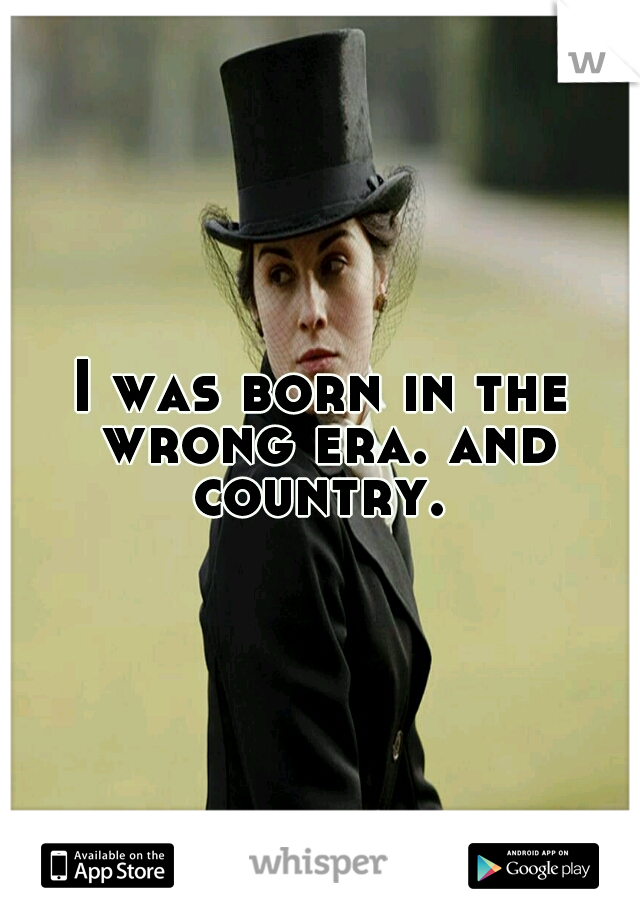 I was born in the wrong era. and country. 