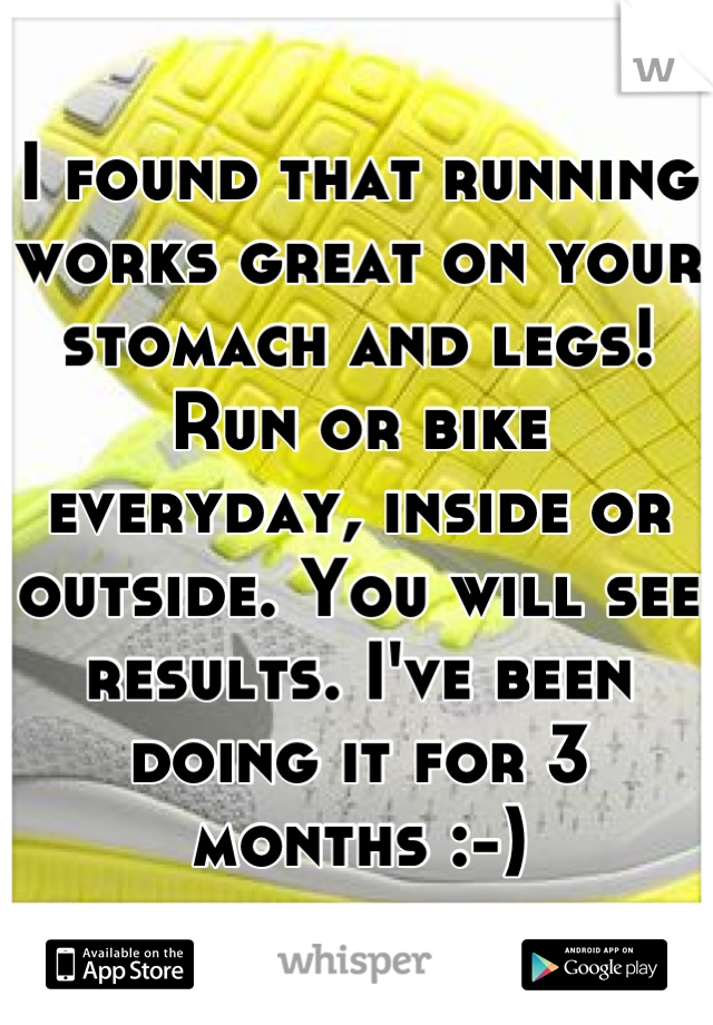 I found that running works great on your stomach and legs! Run or bike everyday, inside or outside. You will see results. I've been doing it for 3 months :-)