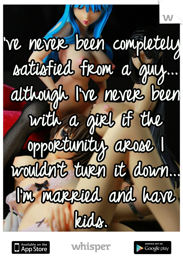 I've never been completely satisfied from a guy... although I've never been with a girl if the opportunity arose I wouldn't turn it down... I'm married and have kids. 