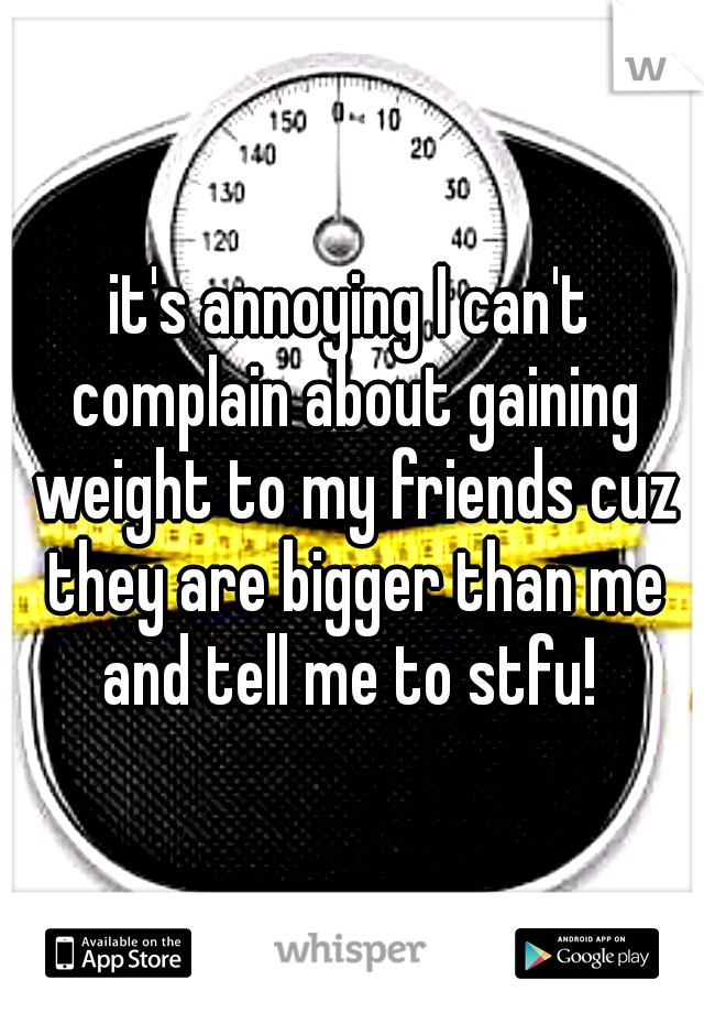 it's annoying I can't complain about gaining weight to my friends cuz they are bigger than me and tell me to stfu! 