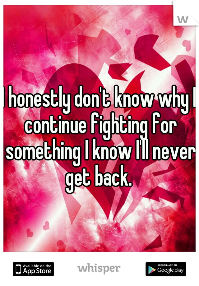 I honestly don't know why I continue fighting for something I know I'll never get back. 