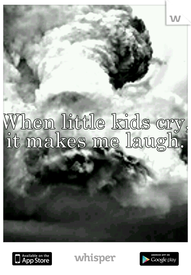 When little kids cry, it makes me laugh. 