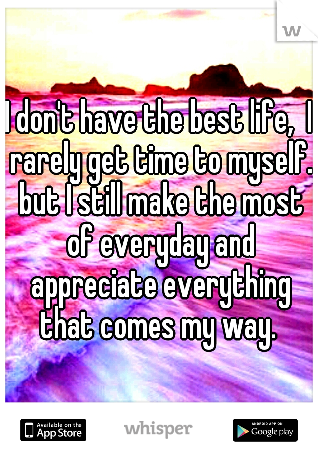 I don't have the best life,  I rarely get time to myself. but I still make the most of everyday and appreciate everything that comes my way. 