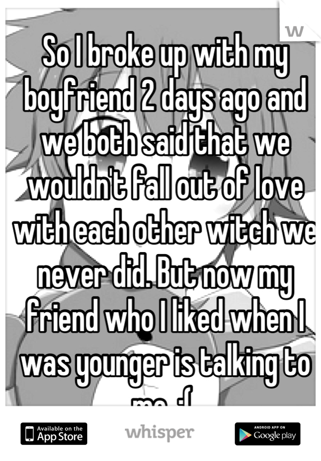 So I broke up with my boyfriend 2 days ago and we both said that we wouldn't fall out of love with each other witch we never did. But now my friend who I liked when I was younger is talking to me. :( 