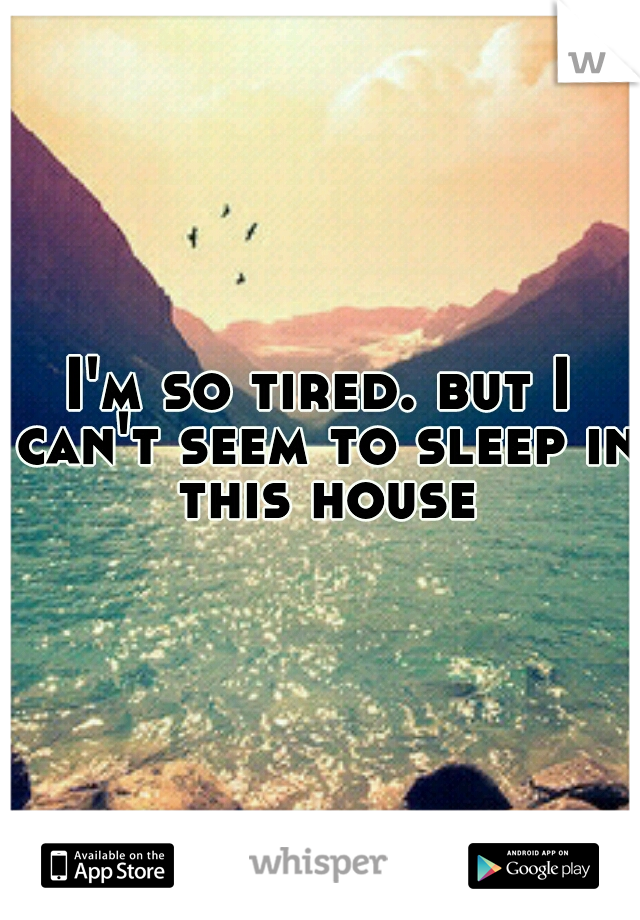 I'm so tired. but I can't seem to sleep in this house