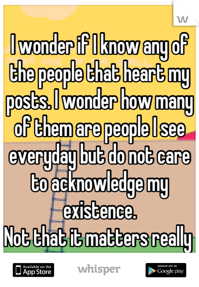 I wonder if I know any of the people that heart my posts. I wonder how many of them are people I see everyday but do not care to acknowledge my existence. 
Not that it matters really 