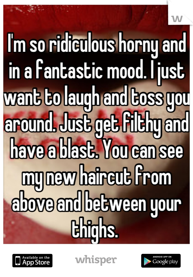 I'm so ridiculous horny and in a fantastic mood. I just want to laugh and toss you around. Just get filthy and have a blast. You can see my new haircut from above and between your thighs. 