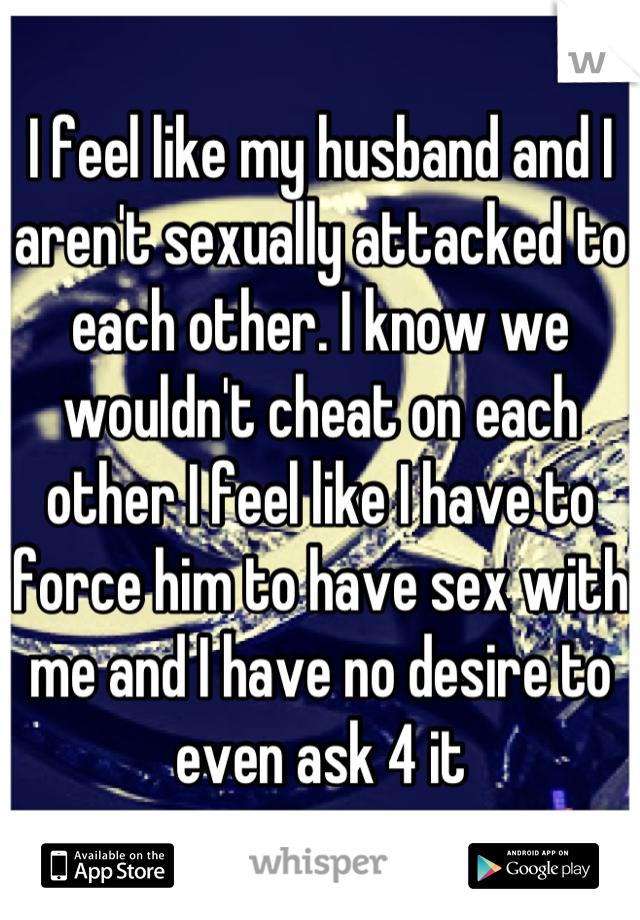 I feel like my husband and I aren't sexually attacked to each other. I know we wouldn't cheat on each other I feel like I have to force him to have sex with me and I have no desire to even ask 4 it