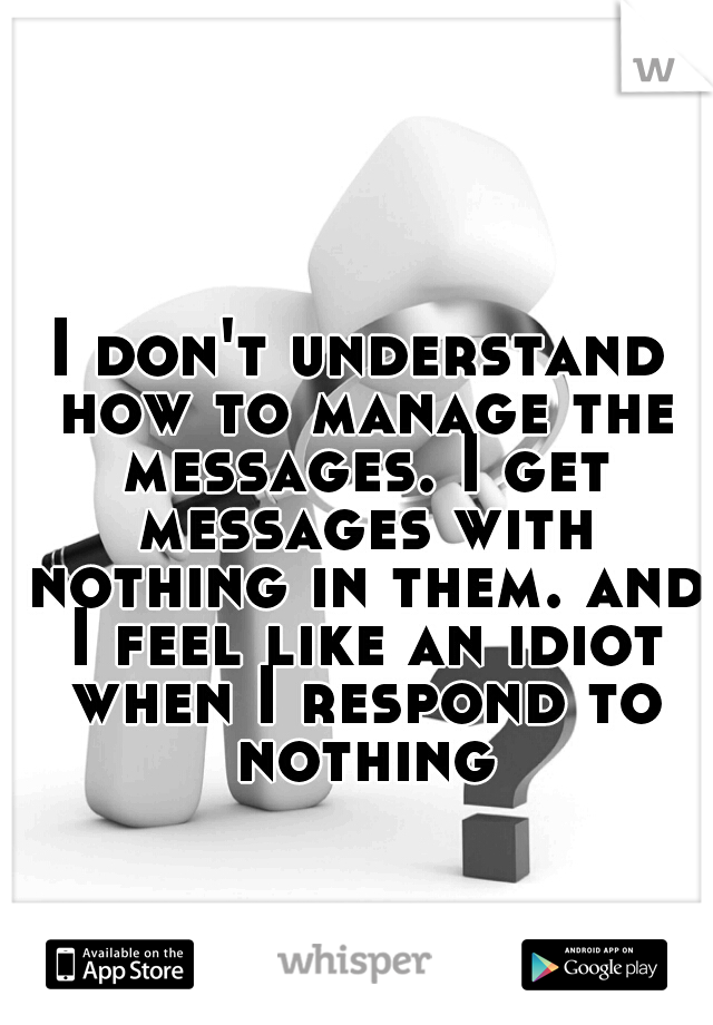 I don't understand how to manage the messages. I get messages with nothing in them. and I feel like an idiot when I respond to nothing