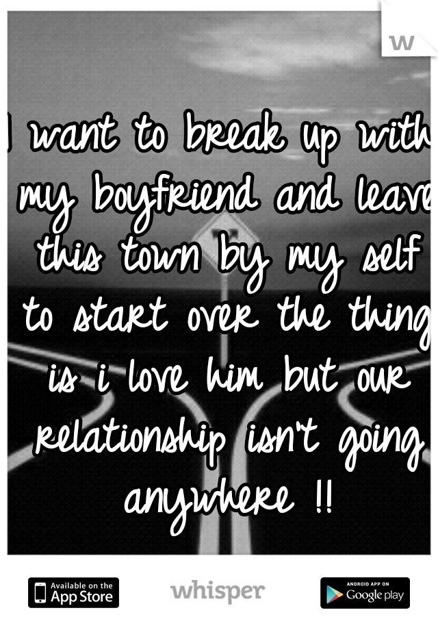 I want to break up with my boyfriend and leave this town by my self to start over the thing is i love him but our relationship isn't going anywhere !!