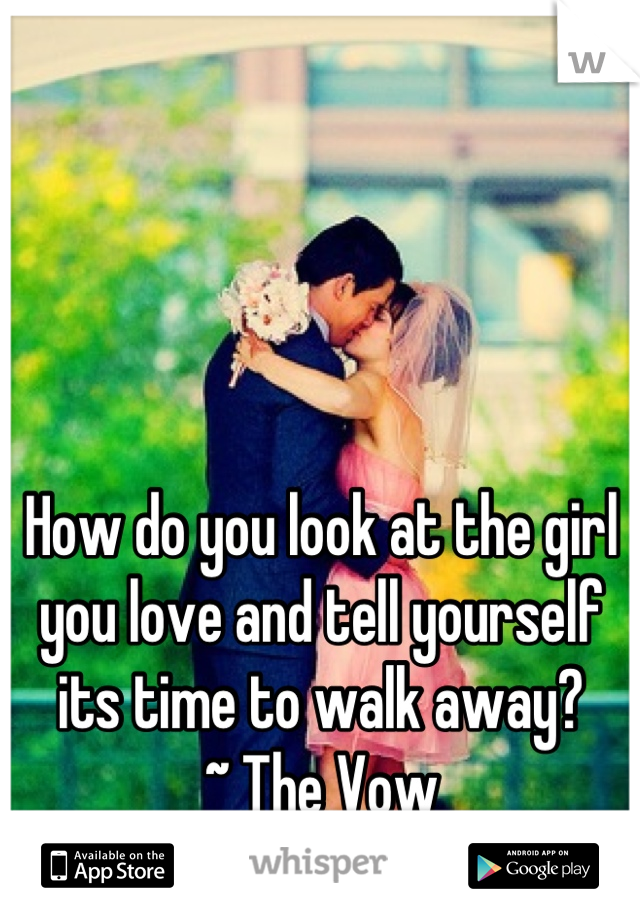 How do you look at the girl you love and tell yourself its time to walk away?
~ The Vow