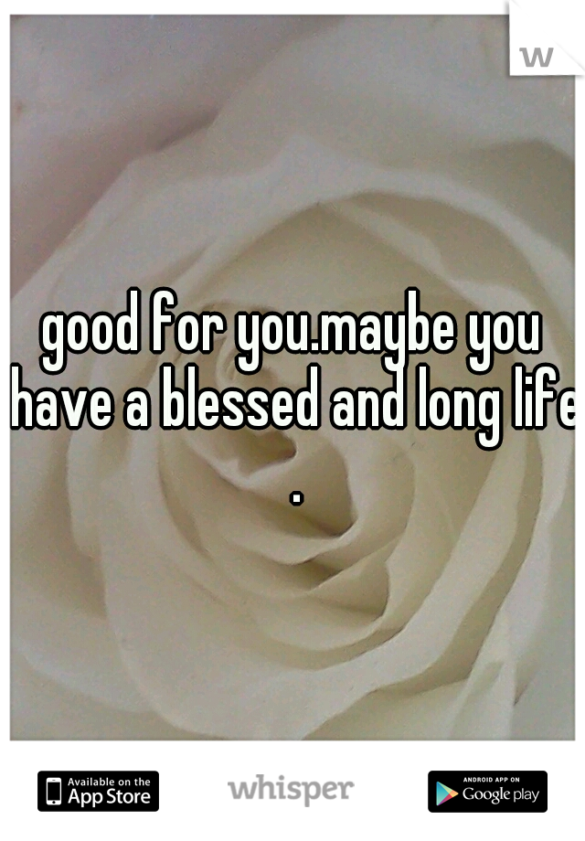 good for you.maybe you have a blessed and long life .