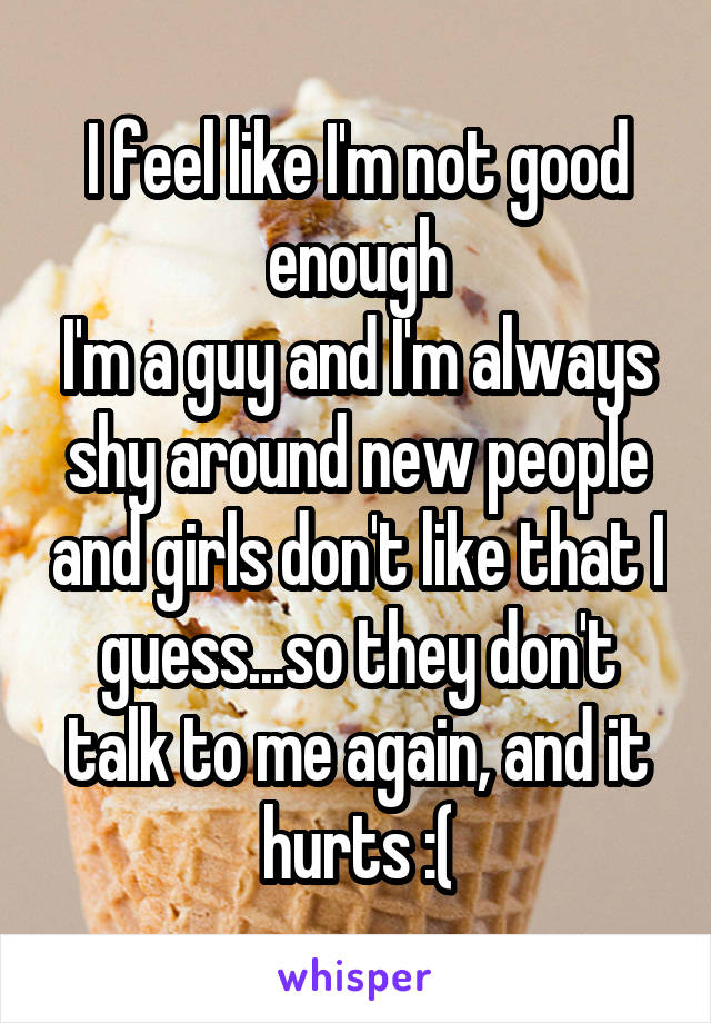 I feel like I'm not good enough
I'm a guy and I'm always shy around new people and girls don't like that I guess...so they don't talk to me again, and it hurts :(
