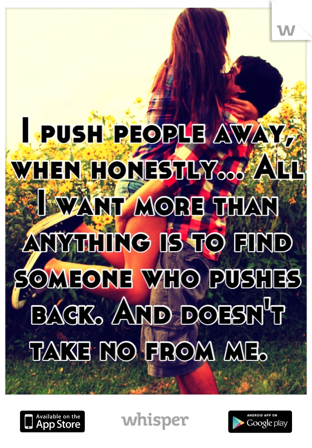 I push people away, when honestly... All I want more than anything is to find someone who pushes back. And doesn't take no from me.  