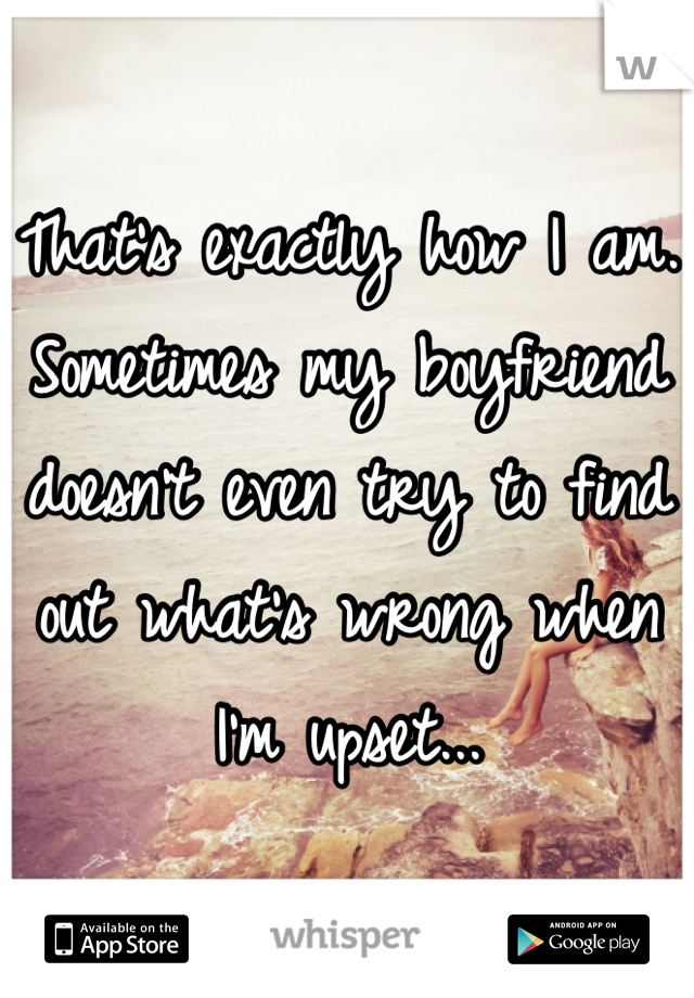 That's exactly how I am. Sometimes my boyfriend doesn't even try to find out what's wrong when I'm upset...