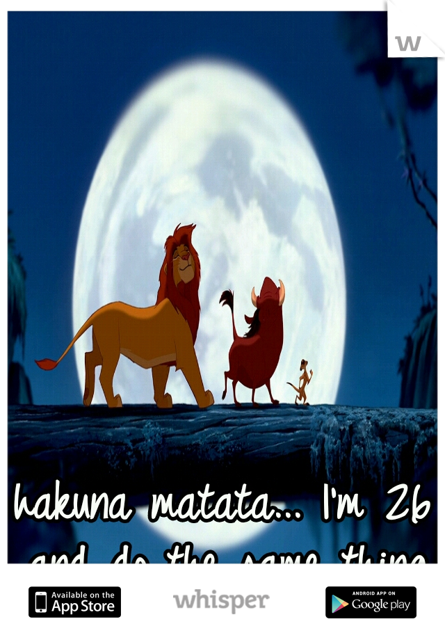 hakuna matata... I'm 26 and do the same thing.