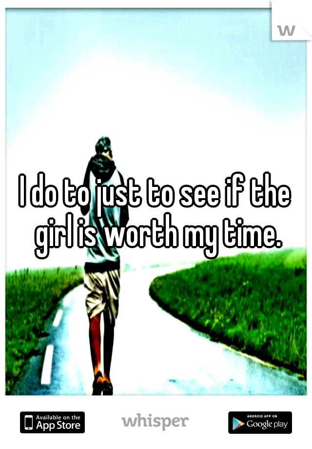 I do to just to see if the girl is worth my time.