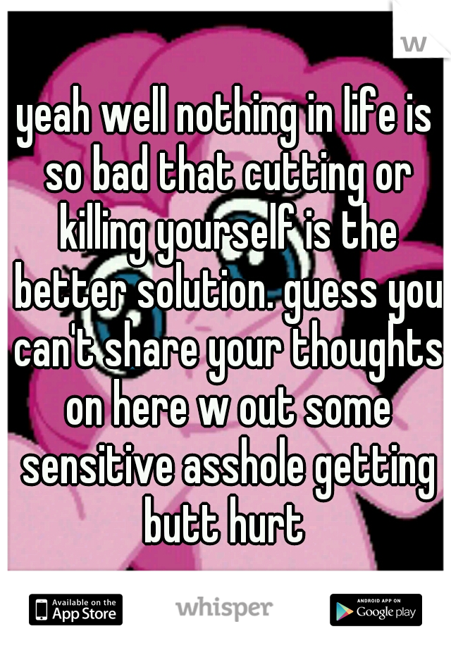yeah well nothing in life is so bad that cutting or killing yourself is the better solution. guess you can't share your thoughts on here w out some sensitive asshole getting butt hurt 