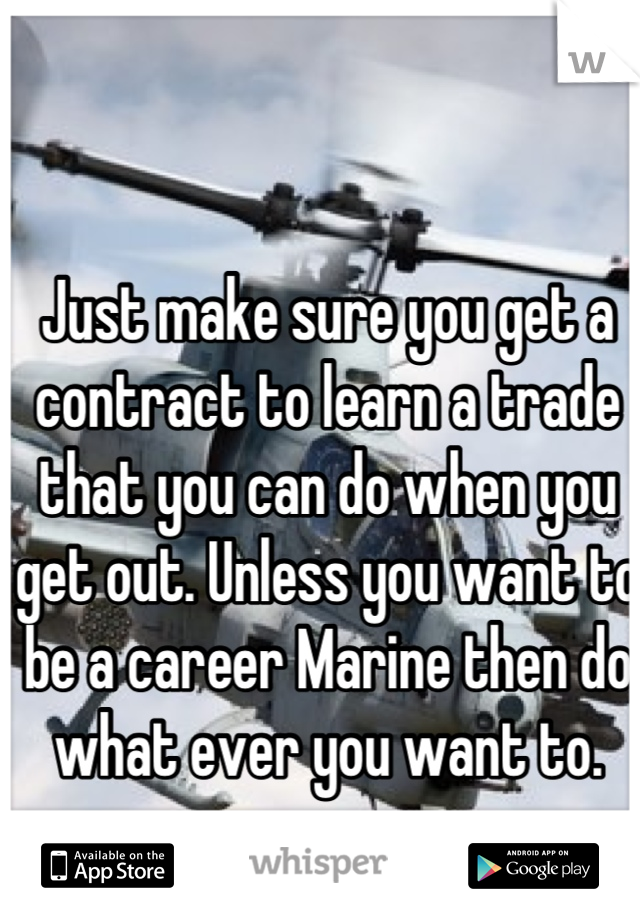 Just make sure you get a contract to learn a trade that you can do when you get out. Unless you want to be a career Marine then do what ever you want to.