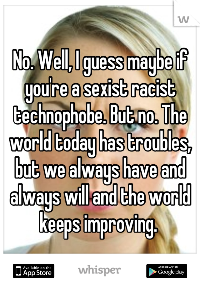 No. Well, I guess maybe if you're a sexist racist technophobe. But no. The world today has troubles, but we always have and always will and the world keeps improving. 