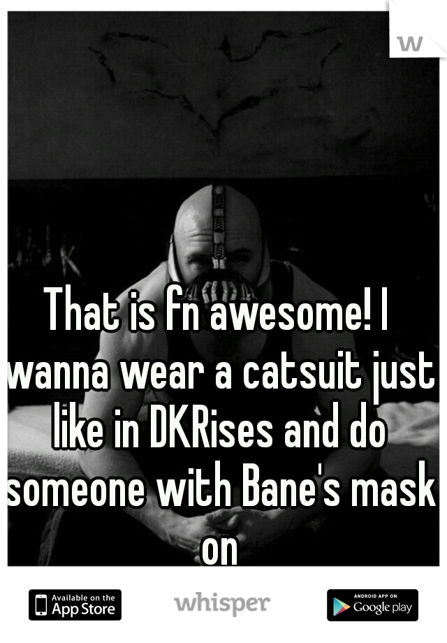 That is fn awesome! I wanna wear a catsuit just like in DKRises and do someone with Bane's mask on