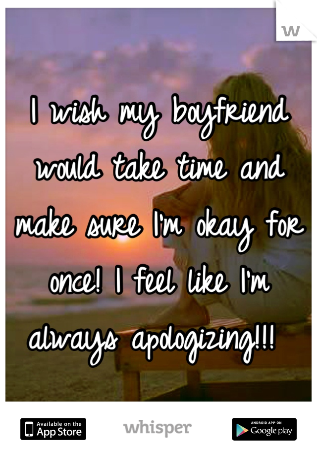 I wish my boyfriend would take time and make sure I'm okay for once! I feel like I'm always apologizing!!! 