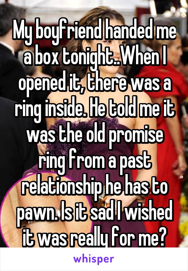 My boyfriend handed me a box tonight..When I opened it, there was a ring inside. He told me it was the old promise ring from a past relationship he has to pawn. Is it sad I wished it was really for me?