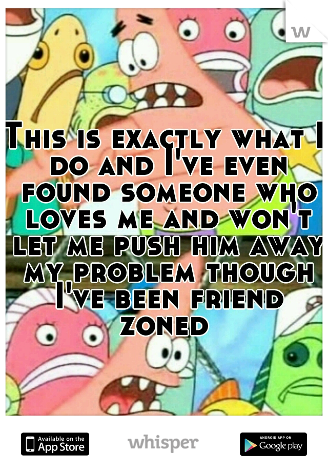This is exactly what I do and I've even found someone who loves me and won't let me push him away my problem though I've been friend zoned 