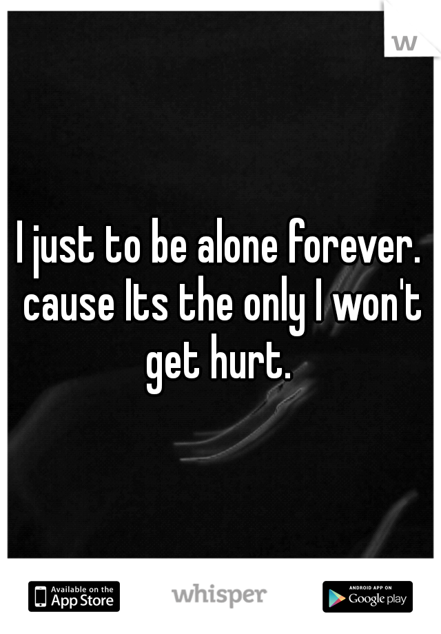 I just to be alone forever. cause Its the only I won't get hurt. 