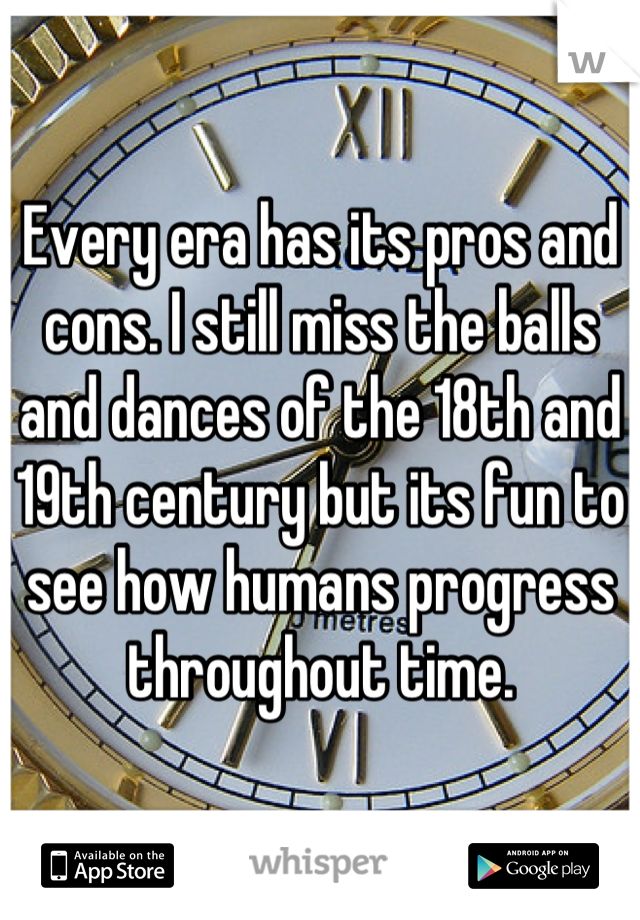 Every era has its pros and cons. I still miss the balls and dances of the 18th and 19th century but its fun to see how humans progress throughout time.
