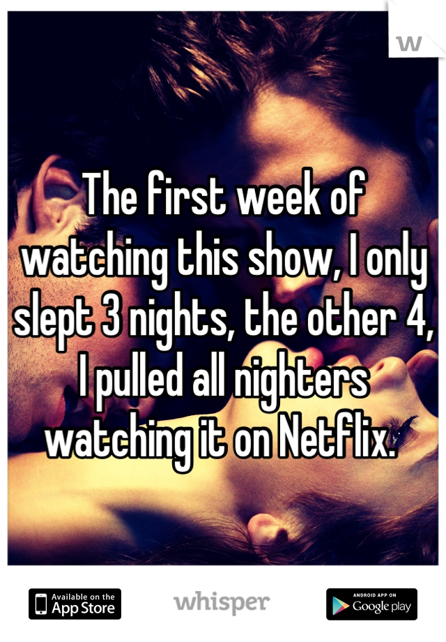 The first week of watching this show, I only slept 3 nights, the other 4, I pulled all nighters watching it on Netflix. 