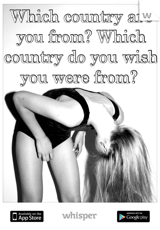 Which country are you from? Which country do you wish you were from? 