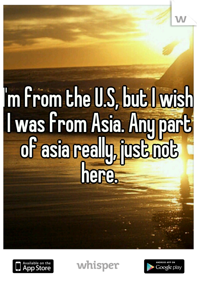I'm from the U.S, but I wish I was from Asia. Any part of asia really, just not here.