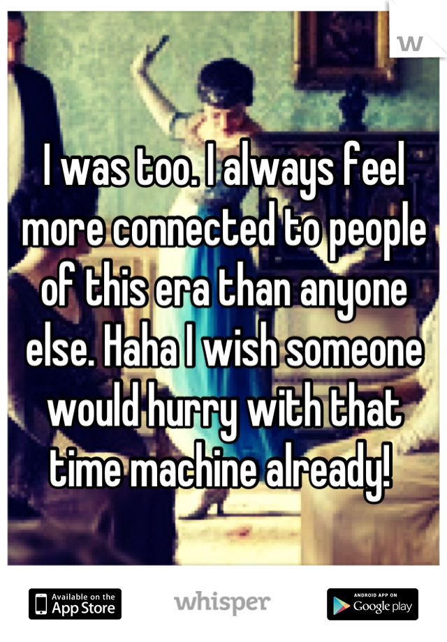 I was too. I always feel more connected to people of this era than anyone else. Haha I wish someone would hurry with that time machine already! 