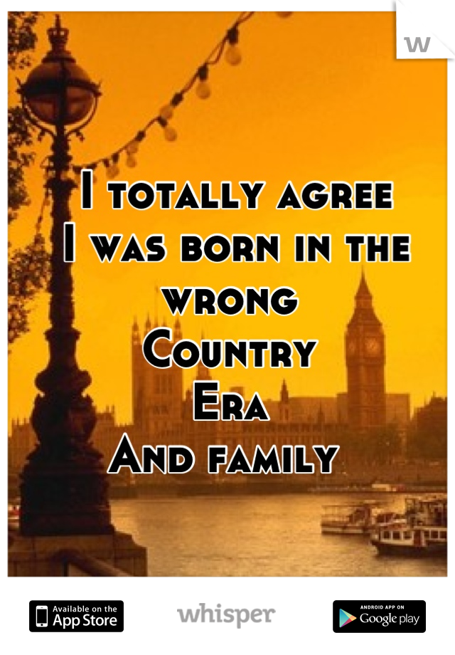  I totally agree 
 I was born in the wrong 
Country 
Era 
And family 
