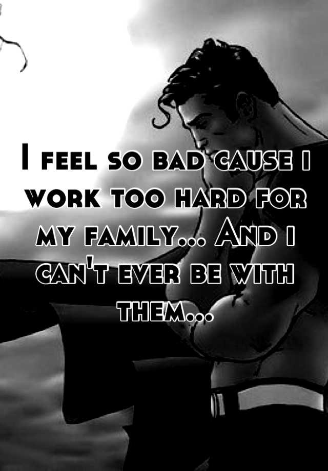 i-feel-so-bad-cause-i-work-too-hard-for-my-family-and-i-can-t-ever