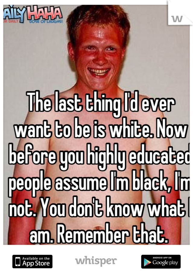 The last thing I'd ever want to be is white. Now before you highly educated people assume I'm black, I'm not. You don't know what I am. Remember that. 