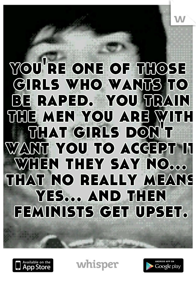 you're one of those girls who wants to be raped.  you train the men you are with that girls don't want you to accept it when they say no... that no really means yes... and then feminists get upset.