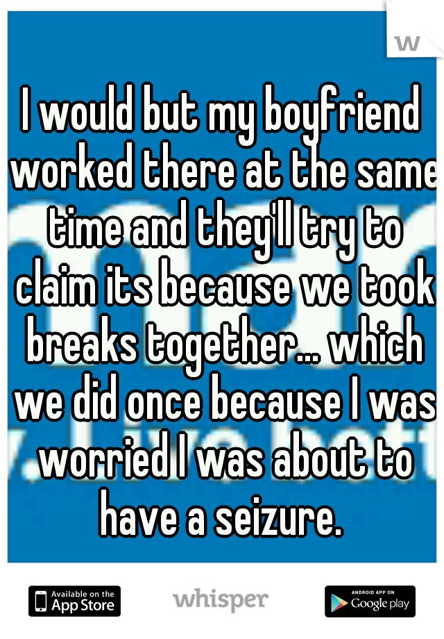 I would but my boyfriend worked there at the same time and they'll try to claim its because we took breaks together... which we did once because I was worried I was about to have a seizure. 