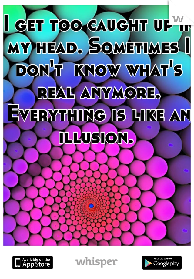 I get too caught up in my head. Sometimes I don't  know what's real anymore. Everything is like an illusion. 
